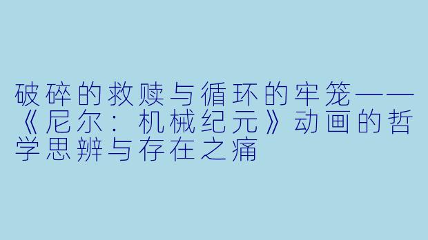破碎的救赎与循环的牢笼——《尼尔：机械纪元》动画的哲学思辨与存在之痛