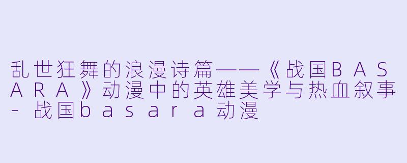 乱世狂舞的浪漫诗篇——《战国BASARA》动漫中的英雄美学与热血叙事-战国basara动漫