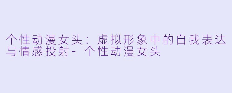 个性动漫女头：虚拟形象中的自我表达与情感投射