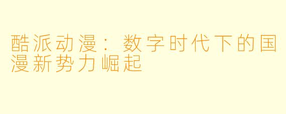 酷派动漫：数字时代下的国漫新势力崛起