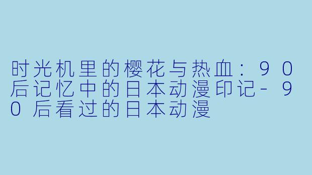 时光机里的樱花与热血：90后记忆中的日本动漫印记-90后看过的日本动漫