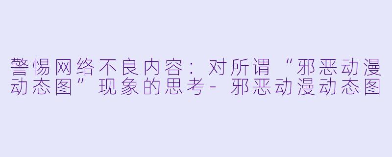 警惕网络不良内容：对所谓“邪恶动漫动态图”现象的思考-邪恶动漫动态图