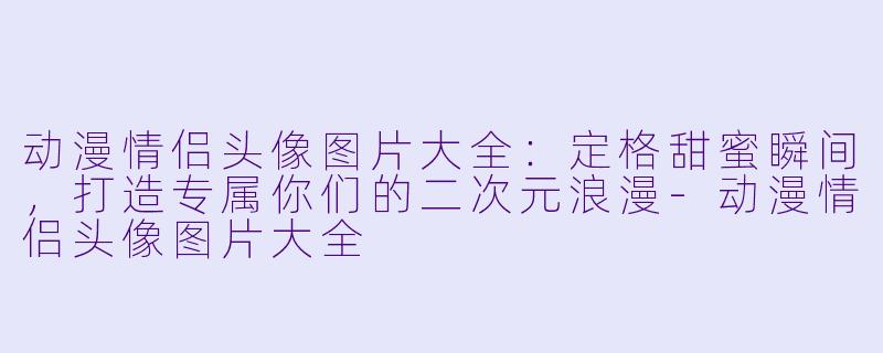 动漫情侣头像图片大全：定格甜蜜瞬间，打造专属你们的二次元浪漫-动漫情侣头像图片大全