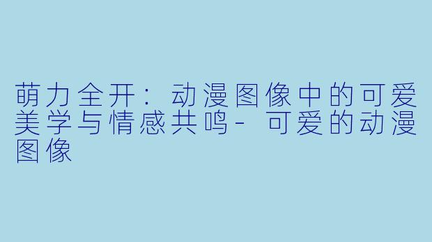 萌力全开：动漫图像中的可爱美学与情感共鸣-可爱的动漫图像