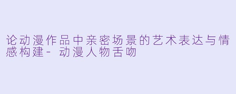 论动漫作品中亲密场景的艺术表达与情感构建-动漫人物舌吻