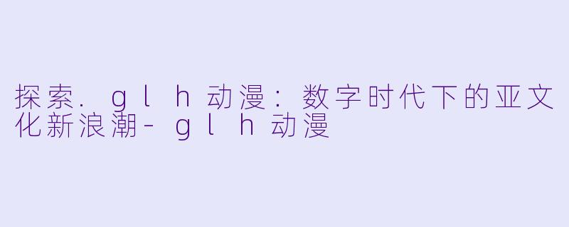 探索.glh动漫：数字时代下的亚文化新浪潮-glh动漫