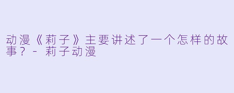 动漫《莉子》主要讲述了一个怎样的故事？