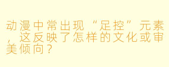 动漫中常出现“足控”元素，这反映了怎样的文化或审美倾向？