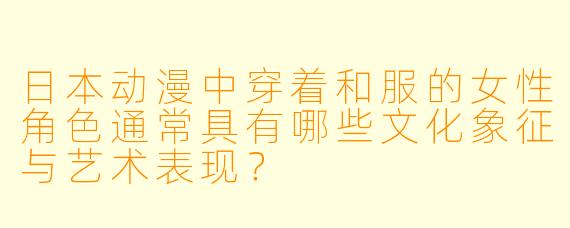日本动漫中穿着和服的女性角色通常具有哪些文化象征与艺术表现？