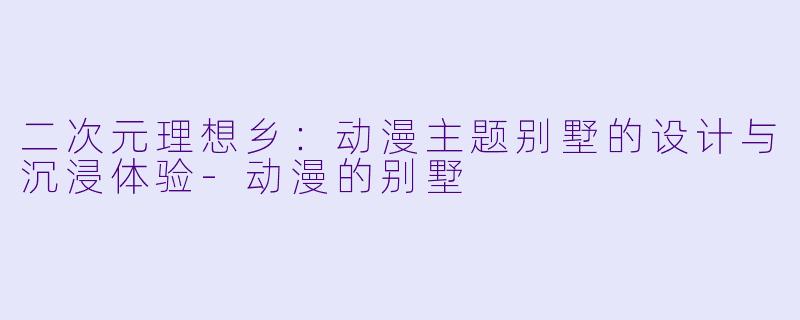 二次元理想乡：动漫主题别墅的设计与沉浸体验-动漫的别墅