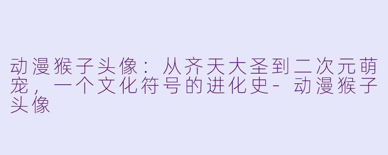 动漫猴子头像：从齐天大圣到二次元萌宠，一个文化符号的进化史-动漫猴子头像