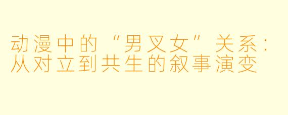 动漫中的“男叉女”关系：从对立到共生的叙事演变