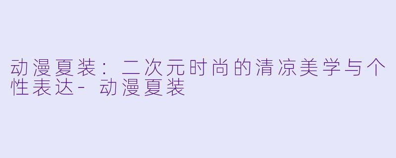 动漫夏装:二次元时尚的清凉美学与个性表达-动漫夏装