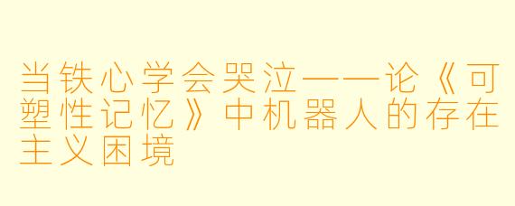当铁心学会哭泣——论《可塑性记忆》中机器人的存在主义困境