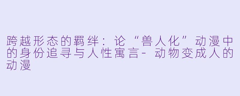 跨越形态的羁绊:论“兽人化”动漫中的身份追寻与人性寓言-动物变成人的动漫