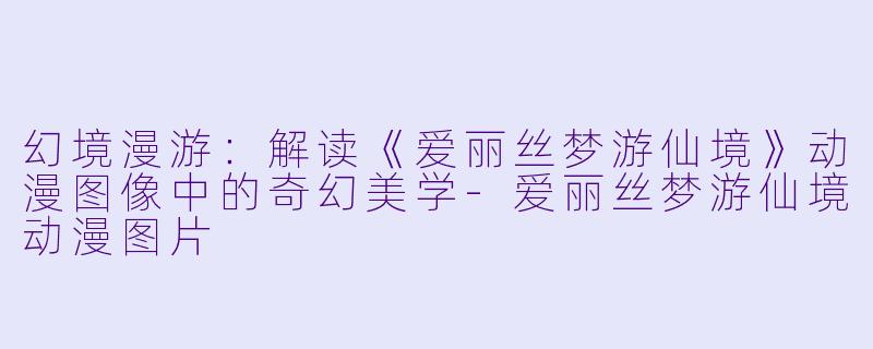 幻境漫游:解读《爱丽丝梦游仙境》动漫图像中的奇幻美学-爱丽丝梦游仙境动漫图片