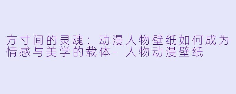 方寸间的灵魂:动漫人物壁纸如何成为情感与美学的载体-人物动漫壁纸