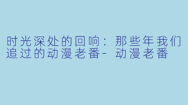 时光深处的回响：那些年我们追过的动漫老番-动漫老番