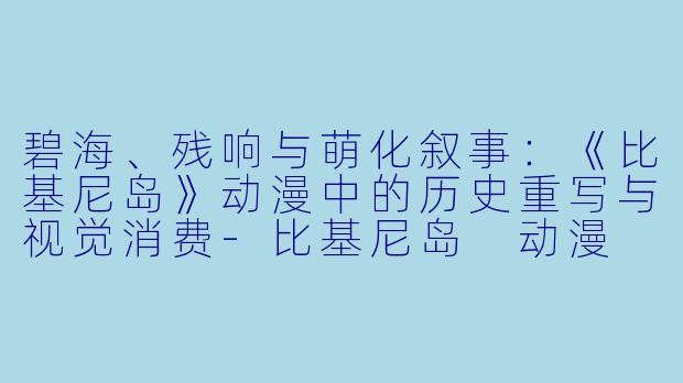 碧海、残响与萌化叙事：《比基尼岛》动漫中的历史重写与视觉消费-比基尼岛 动漫