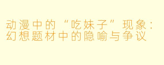 动漫中的“吃妹子”现象：幻想题材中的隐喻与争议