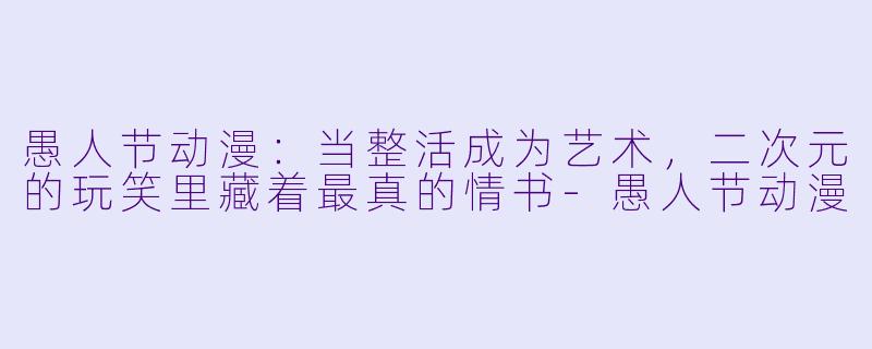 愚人节动漫：当整活成为艺术，二次元的玩笑里藏着最真的情书-愚人节动漫