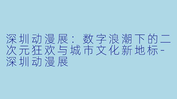 深圳动漫展：数字浪潮下的二次元狂欢与城市文化新地标-深圳动漫展