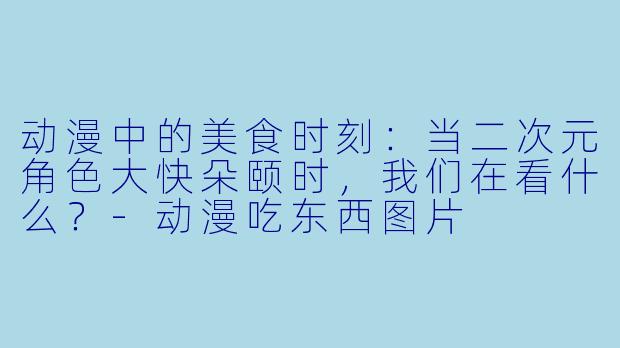 动漫中的美食时刻：当二次元角色大快朵颐时，我们在看什么？-动漫吃东西图片