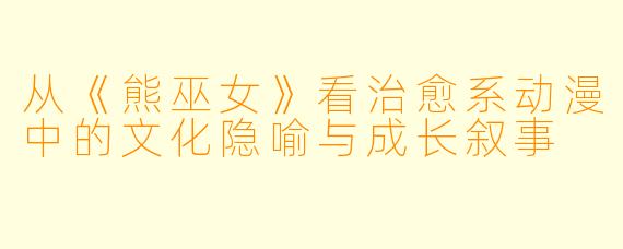 从《熊巫女》看治愈系动漫中的文化隐喻与成长叙事