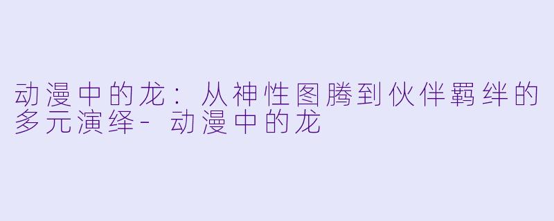 动漫中的龙:从神性图腾到伙伴羁绊的多元演绎-动漫中的龙