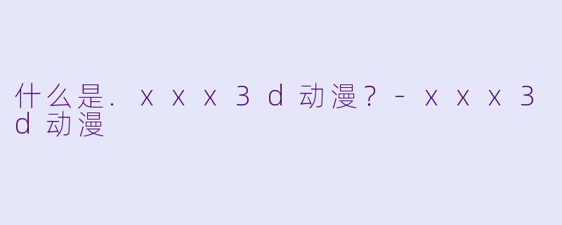 什么是.xxx3d动漫?-xxx3d动漫