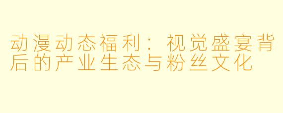 动漫动态福利：视觉盛宴背后的产业生态与粉丝文化