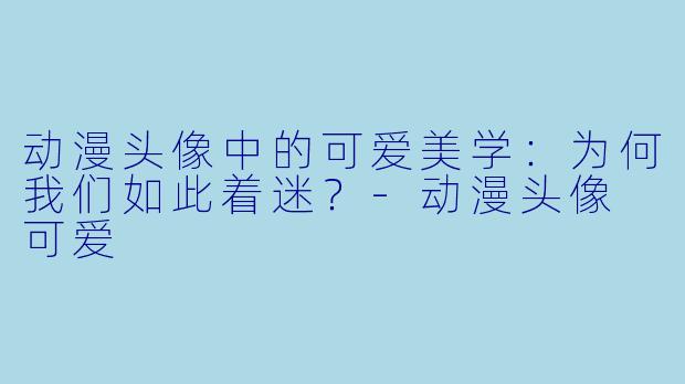 动漫头像中的可爱美学：为何我们如此着迷？