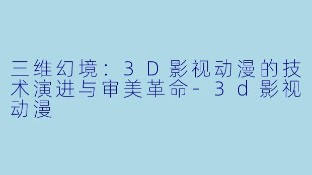 三维幻境：3D影视动漫的技术演进与审美革命-3d影视动漫