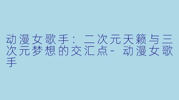 动漫女歌手：二次元天籁与三次元梦想的交汇点