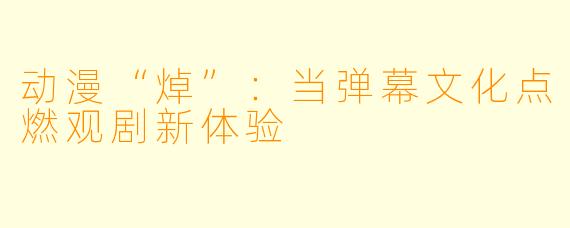 动漫“焯”：当弹幕文化点燃观剧新体验