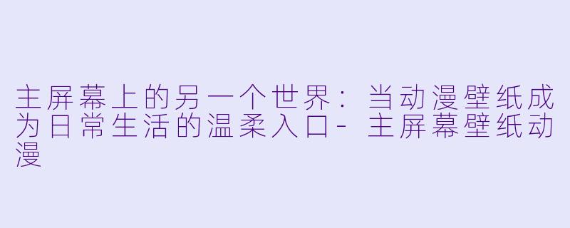主屏幕上的另一个世界：当动漫壁纸成为日常生活的温柔入口