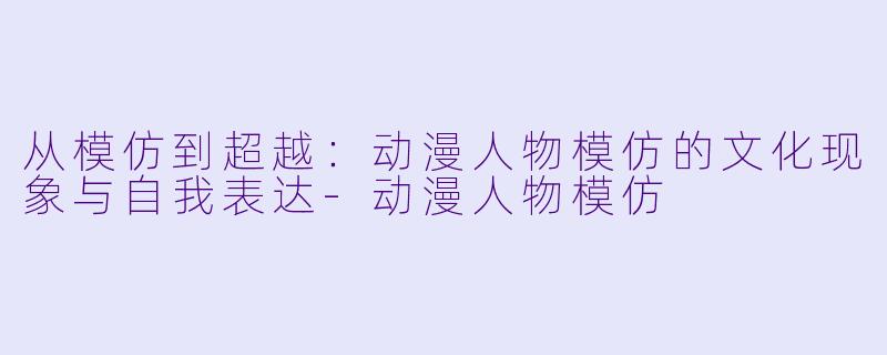 从模仿到超越：动漫人物模仿的文化现象与自我表达-动漫人物模仿