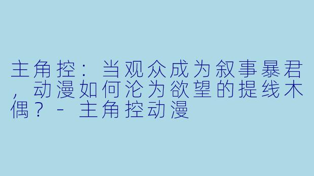 主角控：当观众成为叙事暴君，动漫如何沦为欲望的提线木偶？-主角控动漫