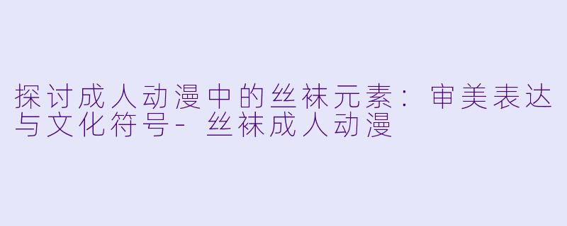 探讨成人动漫中的丝袜元素：审美表达与文化符号-丝袜成人动漫