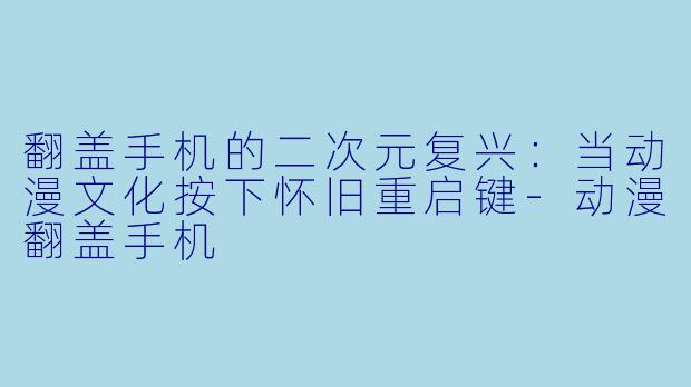翻盖手机的二次元复兴：当动漫文化按下怀旧重启键-动漫翻盖手机