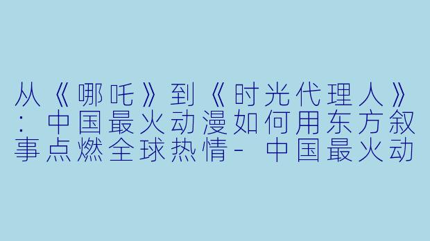 从《哪吒》到《时光代理人》：中国最火动漫如何用东方叙事点燃全球热情-中国最火动漫