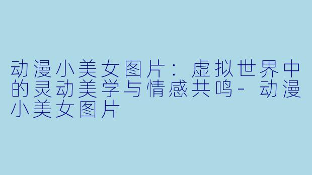 动漫小美女图片：虚拟世界中的灵动美学与情感共鸣-动漫小美女图片