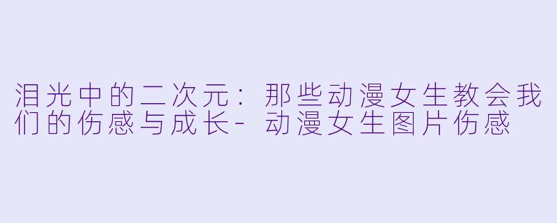 泪光中的二次元：那些动漫女生教会我们的伤感与成长-动漫女生图片伤感