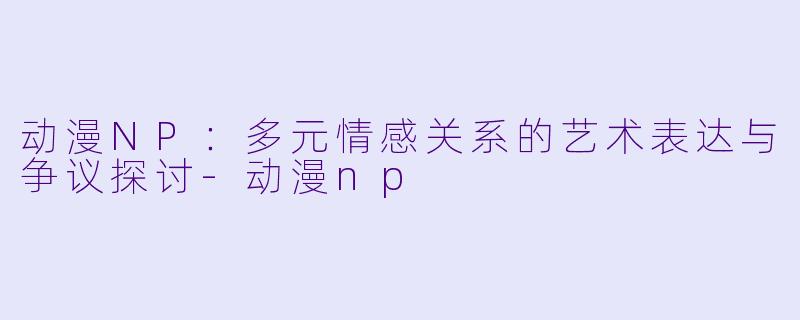 动漫NP：多元情感关系的艺术表达与争议探讨-动漫np