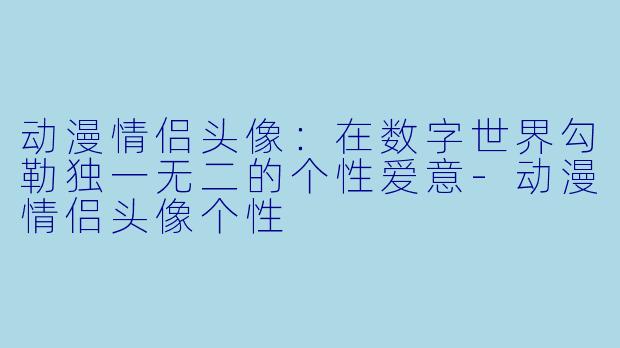动漫情侣头像：在数字世界勾勒独一无二的个性爱意-动漫情侣头像个性
