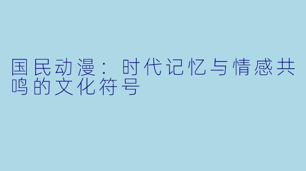 国民动漫:时代记忆与情感共鸣的文化符号