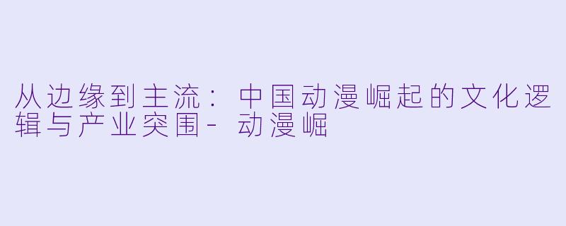 从边缘到主流：中国动漫崛起的文化逻辑与产业突围-动漫崛