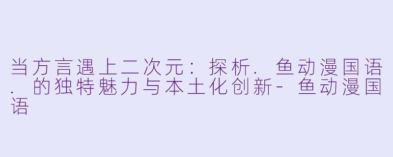 当方言遇上二次元:探析.鱼动漫国语.的独特魅力与本土化创新-鱼动漫国语