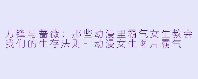 刀锋与蔷薇：那些动漫里霸气女生教会我们的生存法则-动漫女生图片霸气