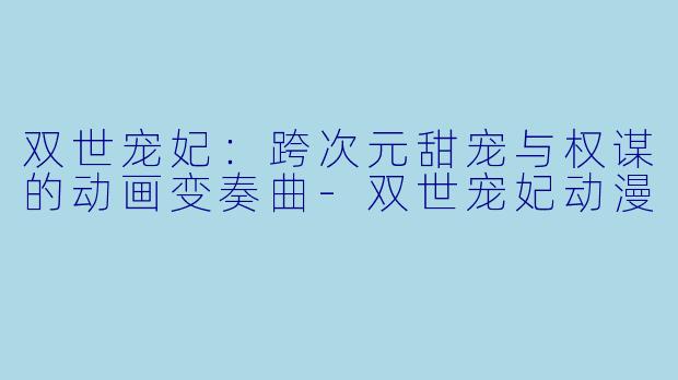 双世宠妃：跨次元甜宠与权谋的动画变奏曲-双世宠妃动漫